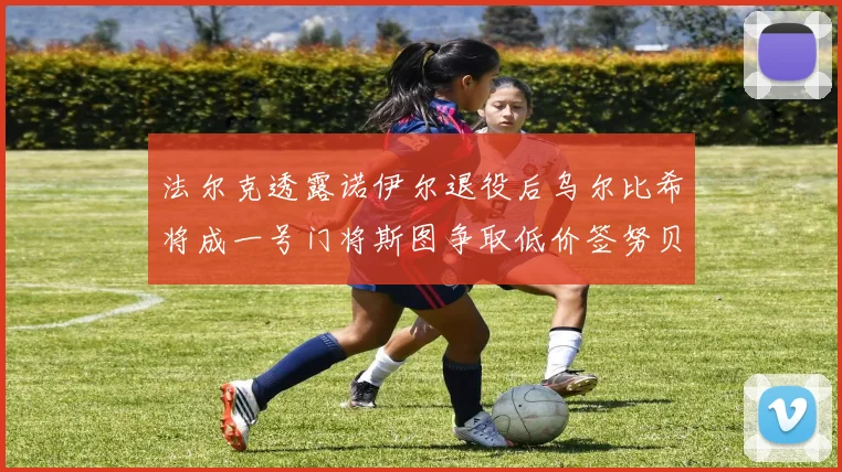 法尔克透露诺伊尔退役后乌尔比希将成一号门将斯图争取低价签努贝尔