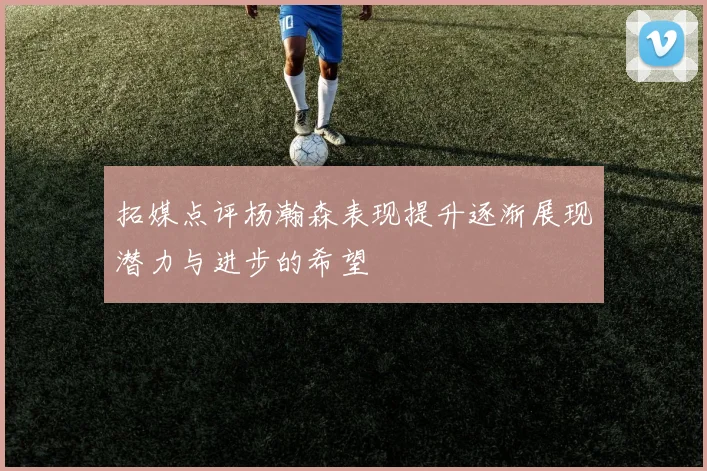 拓媒点评杨瀚森表现提升逐渐展现潜力与进步的希望