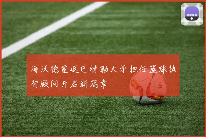 海沃德重返巴特勒大学担任篮球执行顾问开启新篇章
