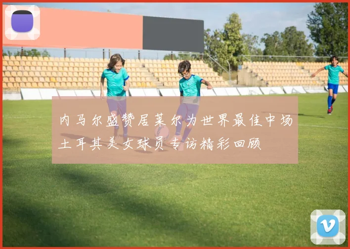 内马尔盛赞居莱尔为世界最佳中场土耳其美女球员专访精彩回顾