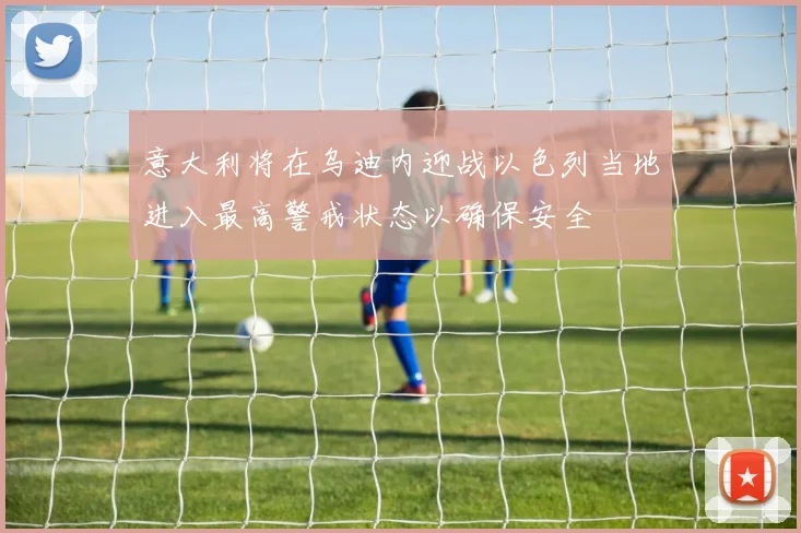 意大利将在乌迪内迎战以色列当地进入最高警戒状态以确保安全