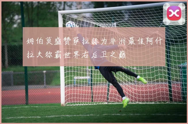 姆伯莫盛赞萨拉赫为非洲最佳阿什拉夫称霸世界右后卫之巅