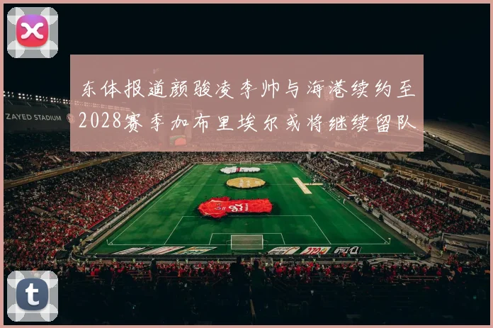 东体报道颜骏凌李帅与海港续约至2028赛季加布里埃尔或将继续留队