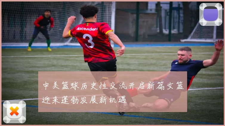 中美篮球历史性交流开启新篇女篮迎来蓬勃发展新机遇