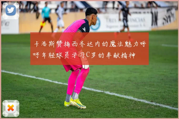 卡洛斯赞梅西齐达内的魔法魅力呼吁年轻球员学习C罗的奉献精神