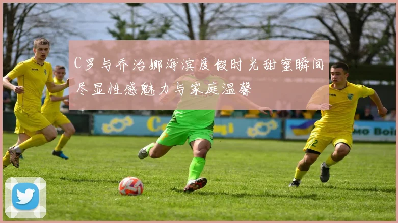C罗与乔治娜海滨度假时光甜蜜瞬间尽显性感魅力与家庭温馨