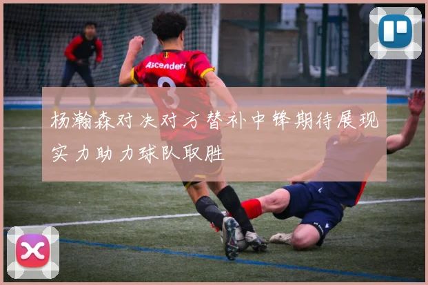 杨瀚森对决对方替补中锋期待展现实力助力球队取胜