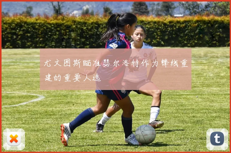 尤文图斯瞄准瑟尔洛特作为锋线重建的重要人选