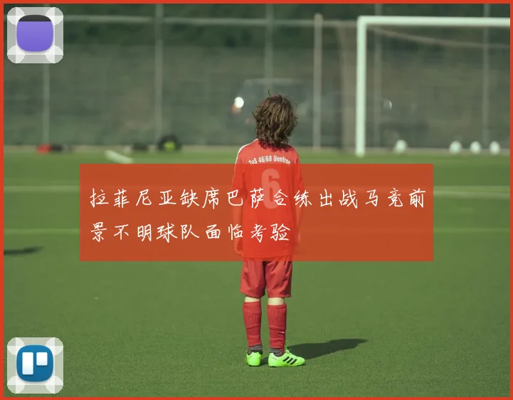 拉菲尼亚缺席巴萨合练出战马竞前景不明球队面临考验