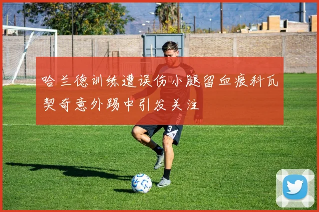 哈兰德训练遭误伤小腿留血痕科瓦契奇意外踢中引发关注