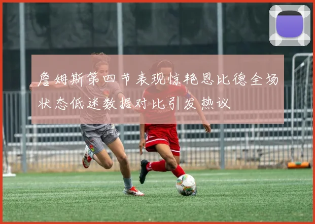 詹姆斯第四节表现惊艳恩比德全场状态低迷数据对比引发热议