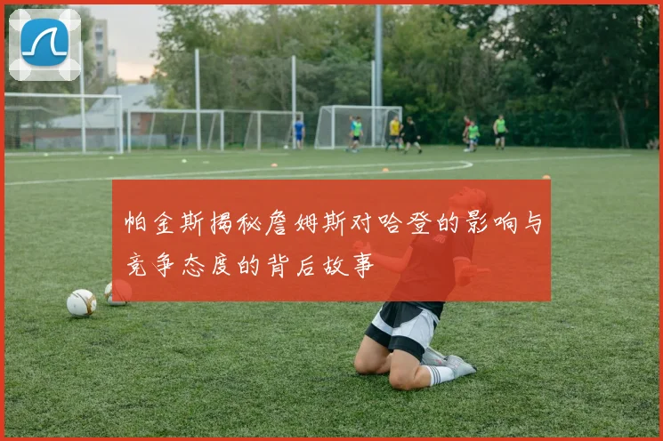 帕金斯揭秘詹姆斯对哈登的影响与竞争态度的背后故事