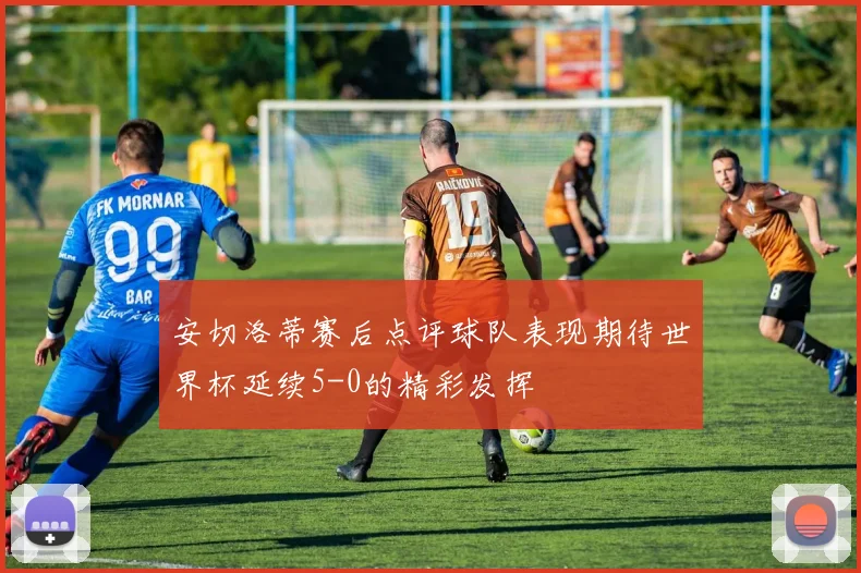 安切洛蒂赛后点评球队表现期待世界杯延续5-0的精彩发挥