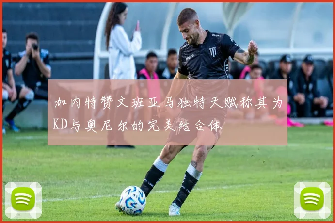 加内特赞文班亚马独特天赋称其为KD与奥尼尔的完美结合体