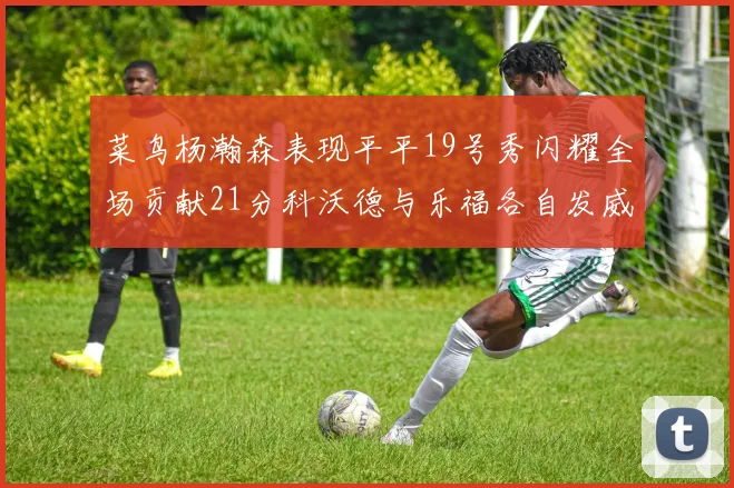 菜鸟杨瀚森表现平平19号秀闪耀全场贡献21分科沃德与乐福各自发威