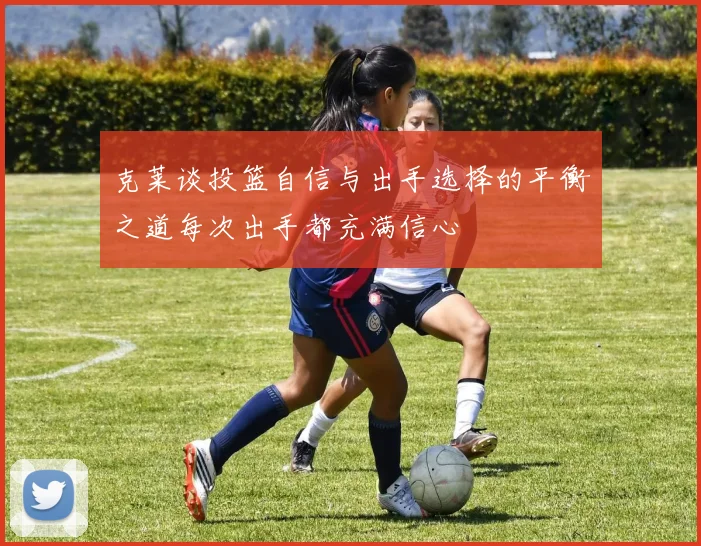 克莱谈投篮自信与出手选择的平衡之道每次出手都充满信心