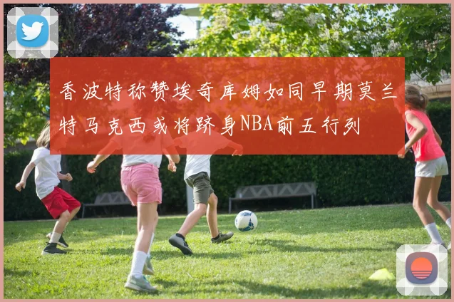 香波特称赞埃奇库姆如同早期莫兰特马克西或将跻身NBA前五行列