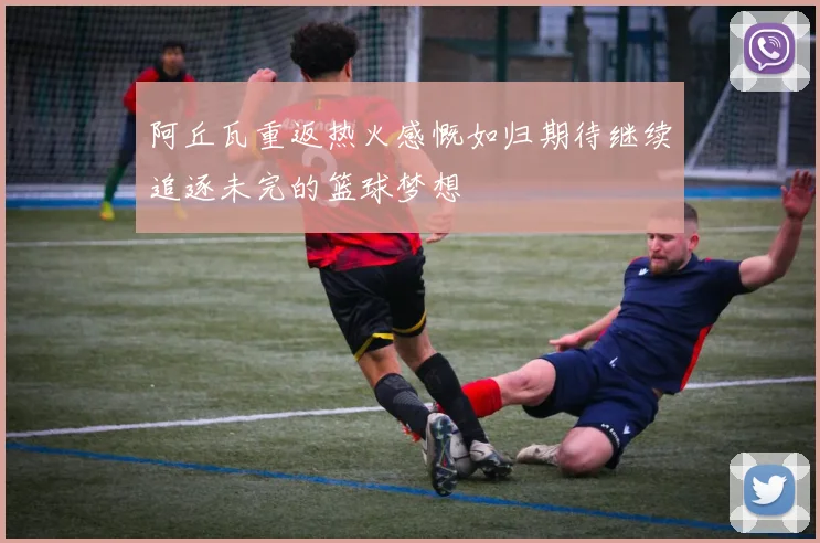 阿丘瓦重返热火感慨如归期待继续追逐未完的篮球梦想