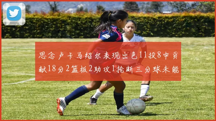 思念卢卡马绍尔表现出色11投8中贡献18分2篮板2助攻1抢断三分球未能命中
