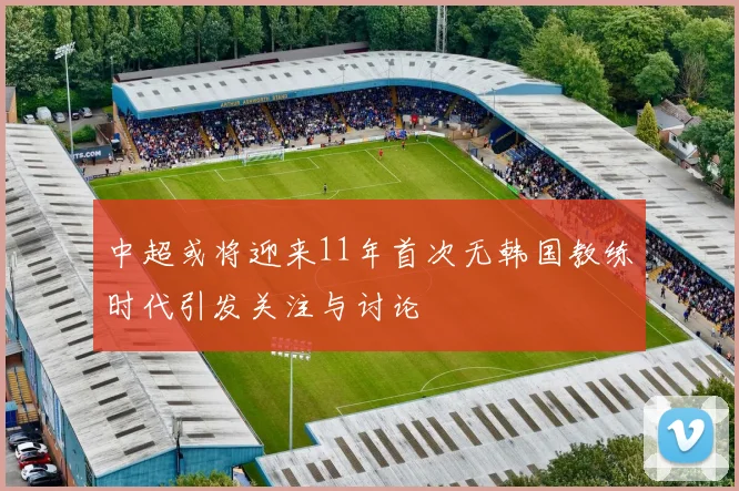 中超或将迎来11年首次无韩国教练时代引发关注与讨论