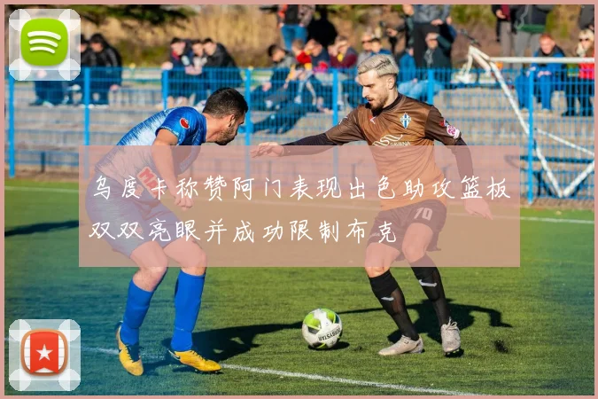 乌度卡称赞阿门表现出色助攻篮板双双亮眼并成功限制布克