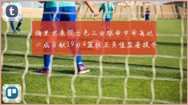 梅里尔表现出色三分球命中率高达六成贡献19分4篮板正负值显著提升