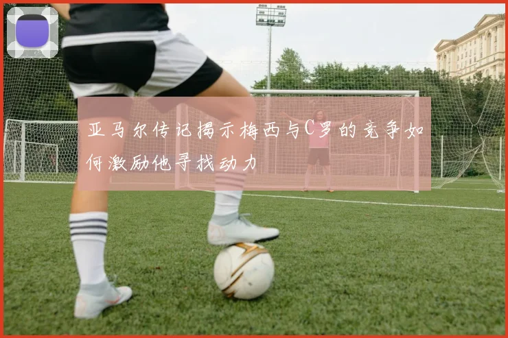 亚马尔传记揭示梅西与C罗的竞争如何激励他寻找动力