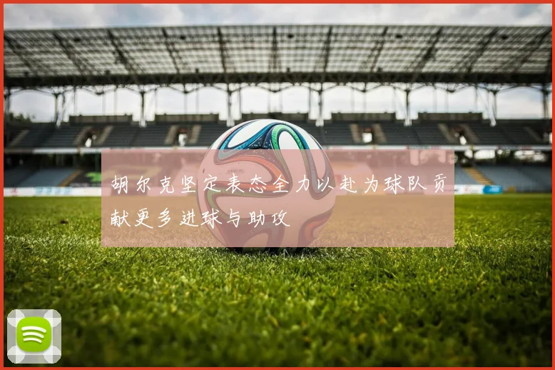 胡尔克坚定表态全力以赴为球队贡献更多进球与助攻