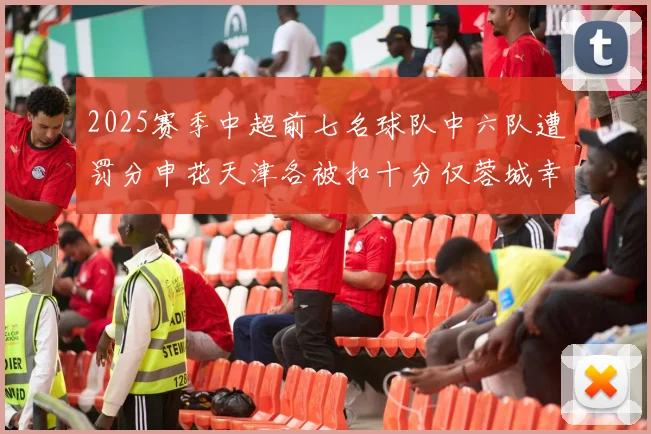 2025赛季中超前七名球队中六队遭罚分申花天津各被扣十分仅蓉城幸免
