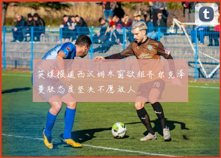 英媒报道西汉姆冬窗欲租齐尔克泽曼联态度坚决不愿放人