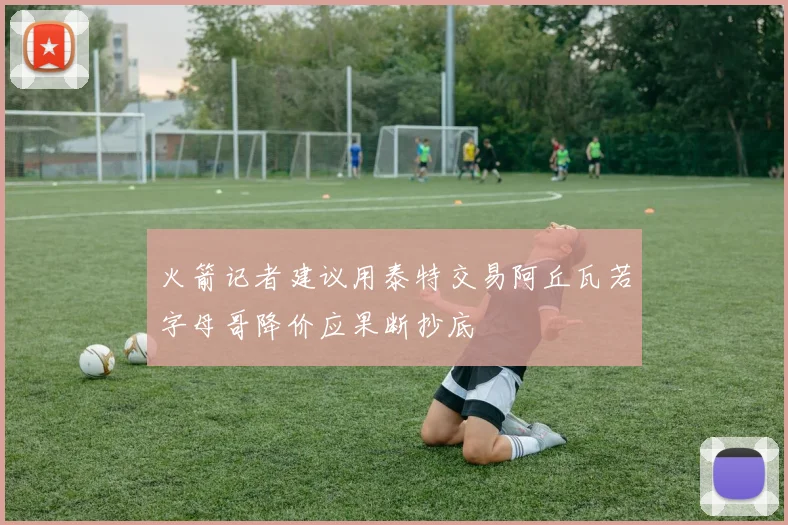 火箭记者建议用泰特交易阿丘瓦若字母哥降价应果断抄底