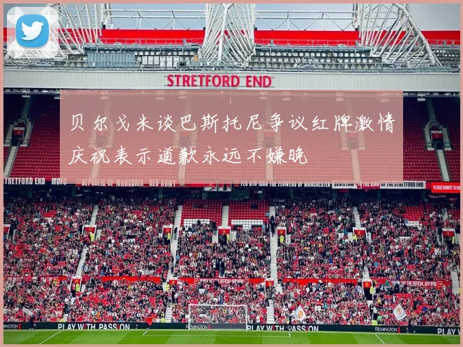 贝尔戈米谈巴斯托尼争议红牌激情庆祝表示道歉永远不嫌晚