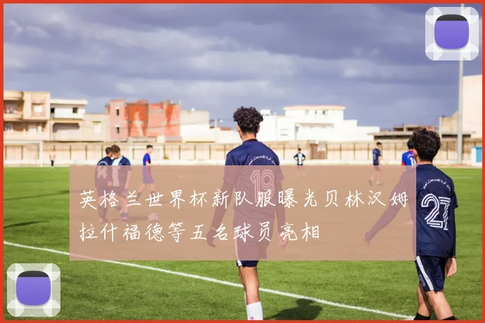 英格兰世界杯新队服曝光贝林汉姆拉什福德等五名球员亮相