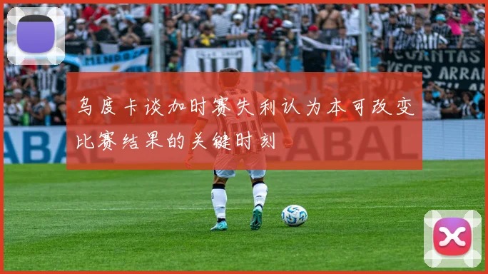 乌度卡谈加时赛失利认为本可改变比赛结果的关键时刻