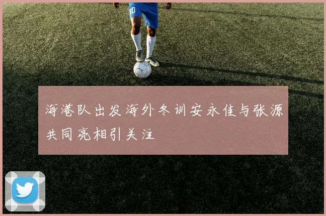 海港队出发海外冬训安永佳与张源共同亮相引关注