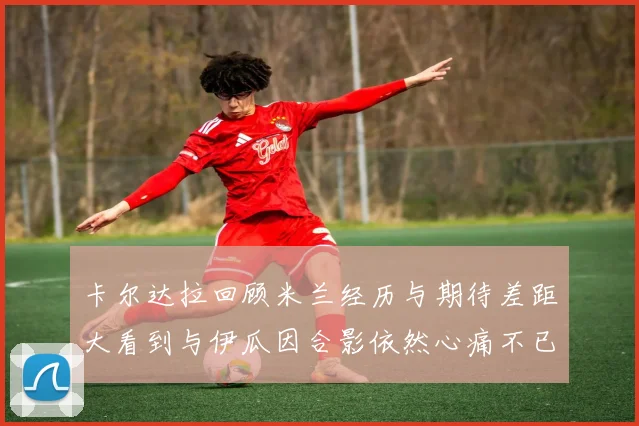 卡尔达拉回顾米兰经历与期待差距大看到与伊瓜因合影依然心痛不已