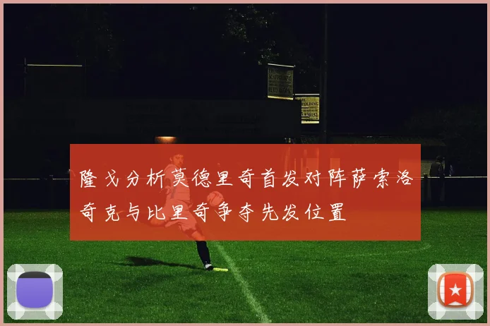 隆戈分析莫德里奇首发对阵萨索洛奇克与比里奇争夺先发位置